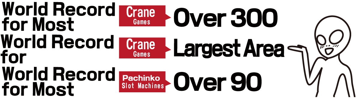 World Record for Most Crane Games: Over 300 World Record for Crane Games: Largest Area World Record for Most Pachinko Slot Machines: Over 90
